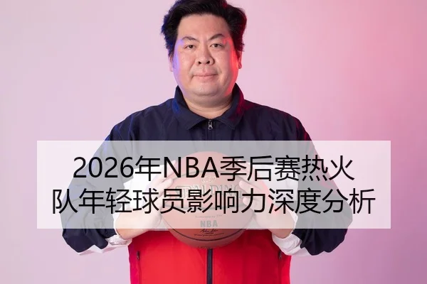 2026年NBA季后赛热火队年轻球员影响力深度分析