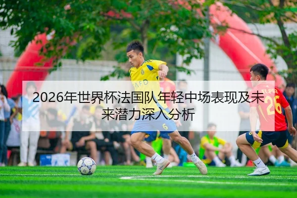 2026年世界杯法国队年轻中场表现及未来潜力深入分析
