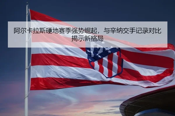 阿尔卡拉斯硬地赛季强势崛起，与辛纳交手记录对比揭示新格局